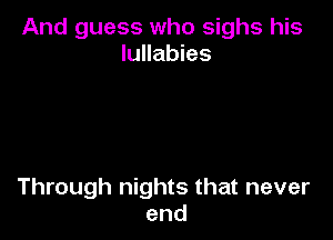 And guess who sighs his
lullabies

Through nights that never
end
