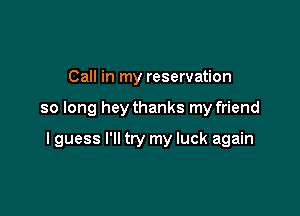 Call in my reservation

so long hey thanks my friend

I guess I'll try my luck again