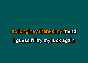 so long hey thanks my friend

I guess I'll try my luck again