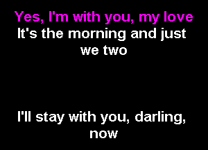 Yes, I'm with you, my love
It's the morning and just
we two

I'll stay with you, darling,
now
