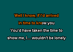 Well I know, ifl'd arrived
in time to know you

You'd have taken the time to

show me, I.... wouldn't be lonely