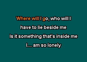 Where will I go, who will I
have to lie beside me

Is it something that's inside me

I.... am so lonely