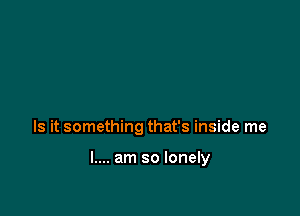 Is it something that's inside me

I.... am so lonely