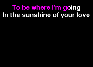 To be where I'm going
In the sunshine of your love