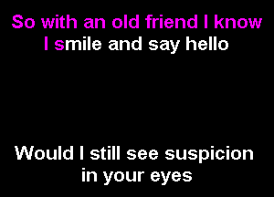 So with an old friend I know
I smile and say hello

Would I still see suspicion
in your eyes