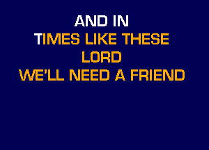 AND IN
TIMES LIKE THESE
LORD
WE'LL NEED A FRIEND