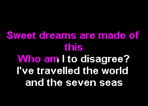Sweet dreams are made of
this
Who am I to disagree?
I've travelled the world
and the seven seas