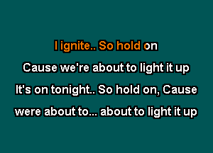 I ignite.. 80 hold on
Cause we're about to light it up

It's on tonight. So hoId on, Cause

were about to... about to light it up