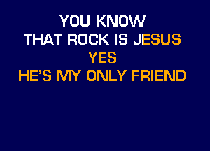 YOU KNOW
THAT ROCK IS JESUS
YES

HE'S MY ONLY FRIEND