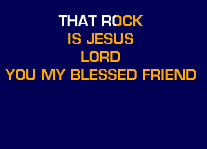 THAT ROCK
IS JESUS
LORD
YOU MY BLESSED FRIEND
