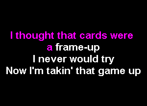 I thought that cards were
a frame-up

I never would try
Now I'm takin' that game up