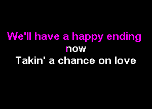 We'll have a happy ending
now

Takin' a chance on love