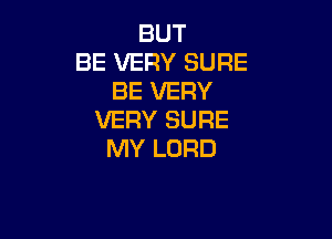 BUT
BE VERY SURE
BE VERY

VERY SURE
MY LORD