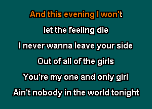 And this evening I won't
let the feeling die
lnever wanna leave your side
Out of all ofthe girls

You're my one and only girl

Ain't nobody in the world tonight