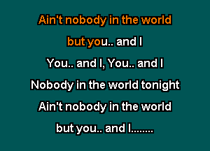 Ain't nobody in the world
but you.. and I

You.. and I, You.. and I

Nobody in the world tonight

Ain't nobody in the world
but you.. and l ........