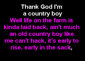 Thank God I'm
a country boy
Well life on the farm is
kinda laid back, ain't much
an old country boy like
me can't hack, it's early to
rise, early in the sack,