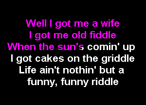 Well I got me a wife
I got me old fiddle
When the sun's comin' up
I got cakes on the griddle
Life ain't nothin' but a
funny, funny riddle