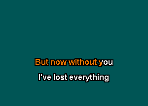 But now without you

I've lost everything
