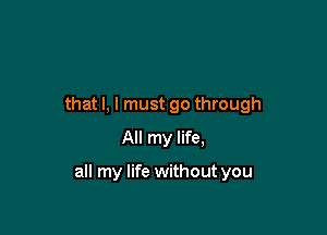 that l, I must go through
All my life,

all my life without you