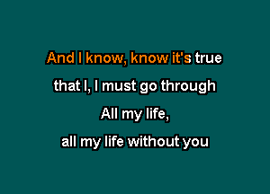 And I know, know it's true
that l, I must go through
All my life,

all my life without you