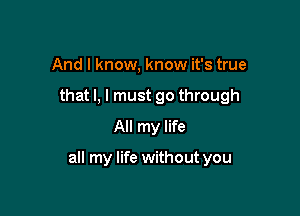 And I know, know it's true
that l, I must go through
All my life

all my life without you