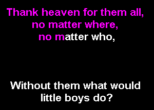 Thank heaven for them all,
no matter where,
no matter who,

Without them what would
little boys do?
