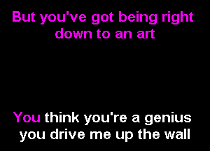 But you've got being right
down to an art

You think you're a genius
you drive me up the wall