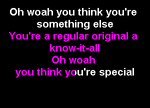 Oh woah you think you're
something else
You're a regular original a
know-it-all
Oh woah
you think you're special