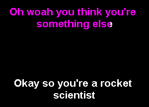 Oh woah you think you're
something else

Okay so you're a rocket
scientist