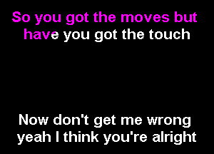 So you got the moves but
have you got the touch

Now don't get me wrong
yeah I think you're alright