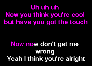 Uh uh uh
Now you think you're cool
but have you got the touch

Now now don't get me
wrong
Yeah I think you're alright