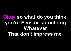 Okay so what do you think
you're Elvis or something

Whatever
That don't impress me