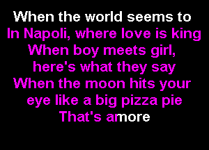 When the world seems to
In Napoli, where love is king
When boy meets girl,
here's what they say
When the moon hits your
eye like a big pizza pie
That's amore