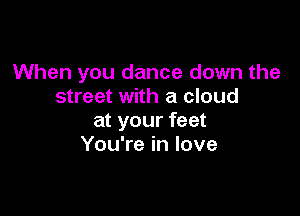 When you dance down the
street with a cloud

at your feet
You're in love