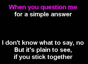 When you question me
for a simple answer

I don't know what to say, no
But it's plain to see,
if you stick together