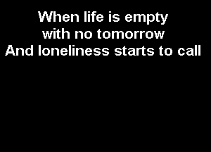 When life is empty
with no tomorrow
And loneliness starts to call