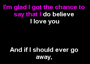 I'm glad I got the chance to
say that I do believe
I love you

And ifl should ever go
away,