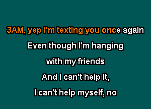 3AM, yep I'm texting you once again
Even though I'm hanging
with my friends

And I can't help it,

lcan't help myself, no