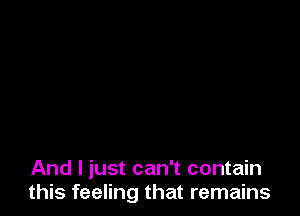 And I just can't contain
this feeling that remains