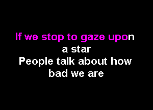 If we stop to gaze upon
a star

People talk about how
bad we are