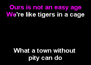 Ours is not an easy age
We're like tigers in a cage

What a town without
pity can do