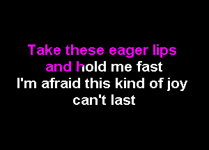 Take these eager lips
and hold me fast

I'm afraid this kind of joy
can't last