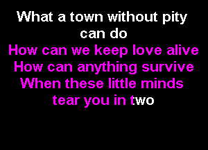 What a town without pity
can do
How can we keep love alive
How can anything survive
When these little minds
tear you in two