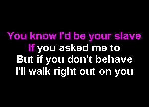 You know I'd be your slave
If you asked me to

But if you don't behave
I'll walk right out on you