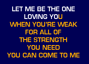 LET ME BE THE ONE
LOVING YOU
WHEN YOU'RE WEAK
FOR ALL OF
THE STRENGTH
YOU NEED
YOU CAN COME TO ME