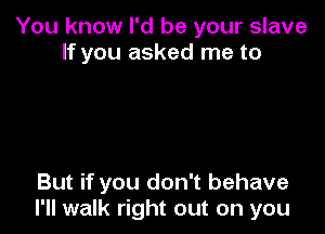 You know I'd be your slave
If you asked me to

But if you don't behave
I'll walk right out on you