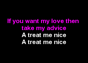 If you want my love then
take my advice

A treat me nice
A treat me nice