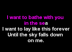 I want to bathe with you
in the sea

I want to lay like this forever
Until the sky falls down
on me.