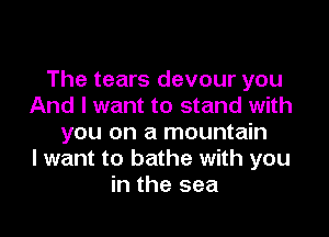 The tears devour you
And I want to stand with

you on a mountain
I want to bathe with you
in the sea