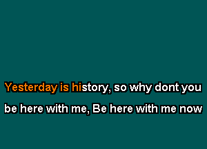 Yesterday is history, so why dont you

be here with me. Be here with me now